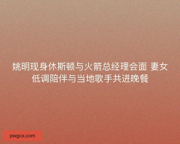 姚明现身休斯顿与火箭总经理会面 妻女低调陪伴与当地歌手共进晚餐