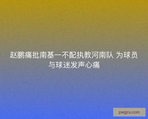赵鹏痛批南基一不配执教河南队 为球员与球迷发声心痛