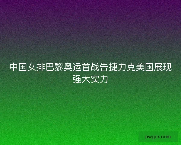 中国女排巴黎奥运首战告捷力克美国展现强大实力