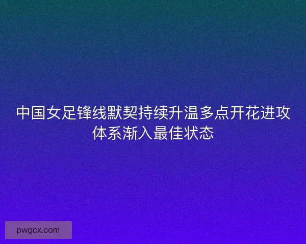 中国女足锋线默契持续升温多点开花进攻体系渐入最佳状态